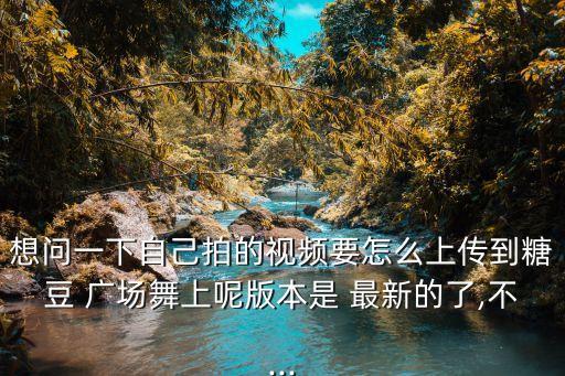 想问一下自己拍的视频要怎么上传到糖豆 广场舞上呢版本是 最新的了,不...
