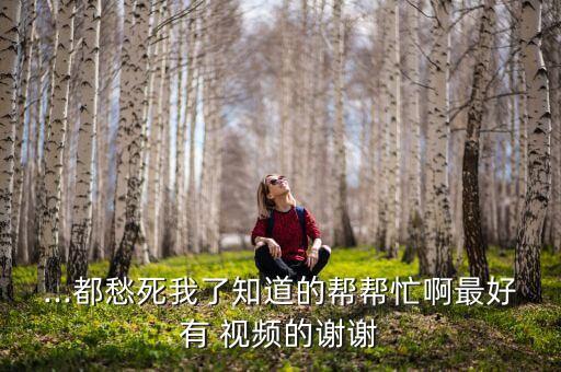 ...都愁死我了知道的帮帮忙啊最好有 视频的谢谢