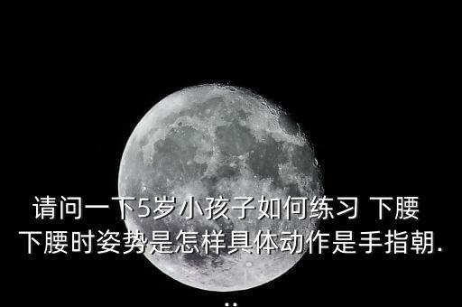 请问一下5岁小孩子如何练习 下腰 下腰时姿势是怎样具体动作是手指朝...