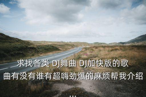 求找各类 DJ舞曲 DJ加快版的歌曲有没有谁有超嗨劲爆的麻烦帮我介绍...