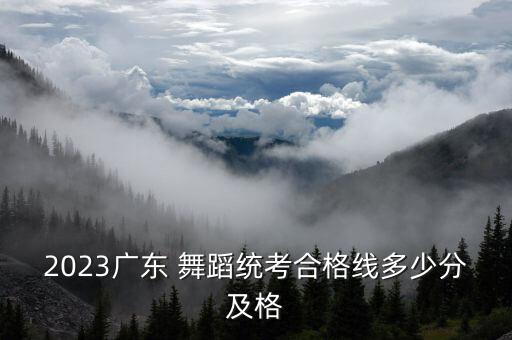 2023广东 舞蹈统考合格线多少分及格