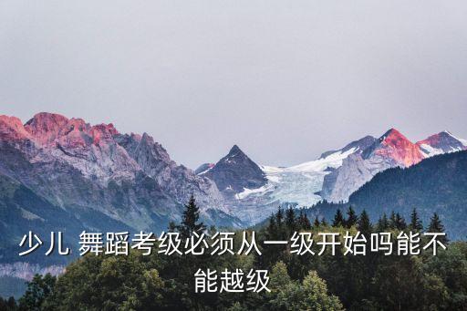 少儿 舞蹈考级必须从一级开始吗能不能越级