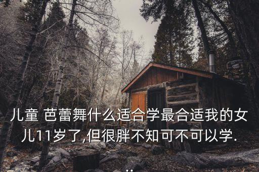 儿童 芭蕾舞什么适合学最合适我的女儿11岁了,但很胖不知可不可以学...