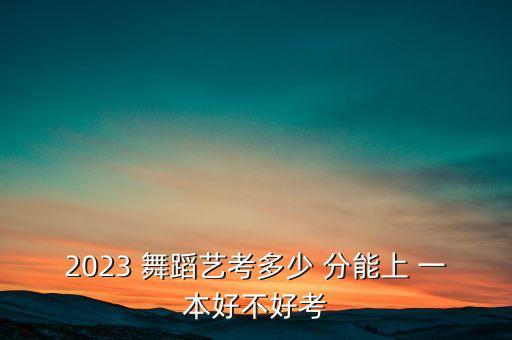 2023 舞蹈艺考多少 分能上 一本好不好考