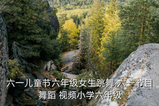 六一儿童节六年级女生跳舞,六一节目 舞蹈 视频小学六年级