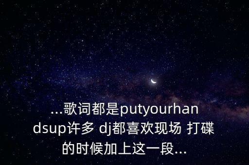 ...歌词都是putyourhandsup许多 dj都喜欢现场 打碟的时候加上这一段...