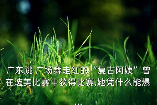 广东跳 广场舞走红的“复古阿姨”曾在选美比赛中获得比赛,她凭什么能爆...