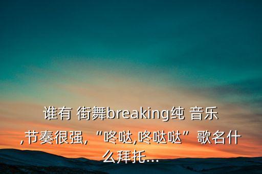 谁有 街舞breaking纯 音乐,节奏很强,“咚哒,咚哒哒”歌名什么拜托...