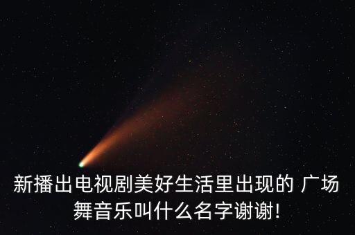 新播出电视剧美好生活里出现的 广场舞音乐叫什么名字谢谢!