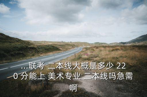 ...联考 二本线大概是多少 220 分能上 美术专业 二本线吗急需啊