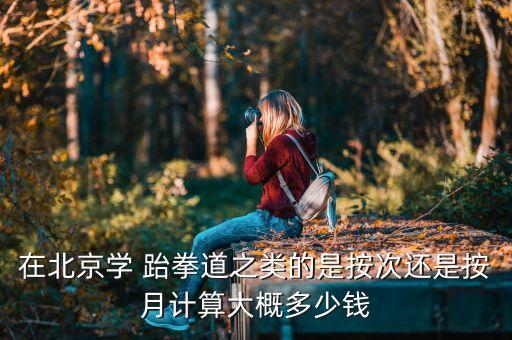 在北京学 跆拳道之类的是按次还是按月计算大概多少钱