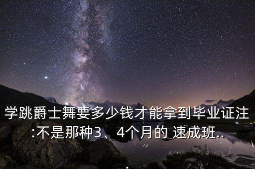 学跳爵士舞要多少钱才能拿到毕业证注:不是那种3、4个月的 速成班...