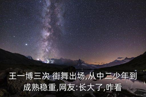 王一博三次 街舞出场,从中二少年到成熟稳重,网友:长大了,咋看