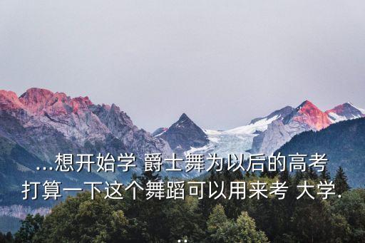 ...想开始学 爵士舞为以后的高考打算一下这个舞蹈可以用来考 大学...