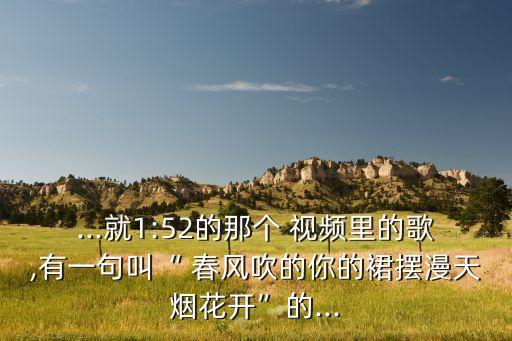 ...就1:52的那个 视频里的歌,有一句叫“ 春风吹的你的裙摆漫天烟花开”的...