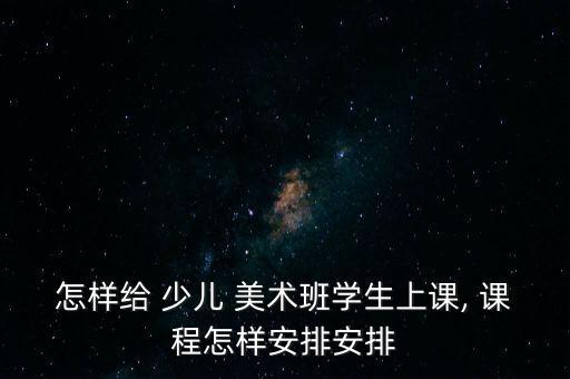 怎样给 少儿 美术班学生上课, 课程怎样安排安排