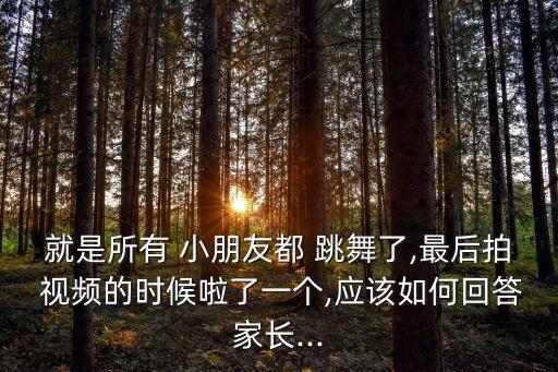 就是所有 小朋友都 跳舞了,最后拍 视频的时候啦了一个,应该如何回答家长...